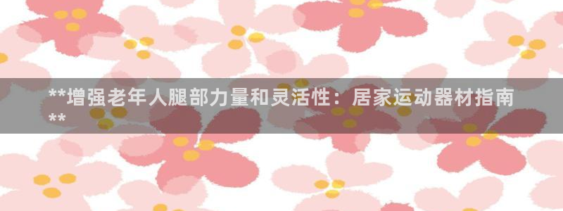 意昂3娱乐40996:**增强老年人腿部力量和灵活性:居家运